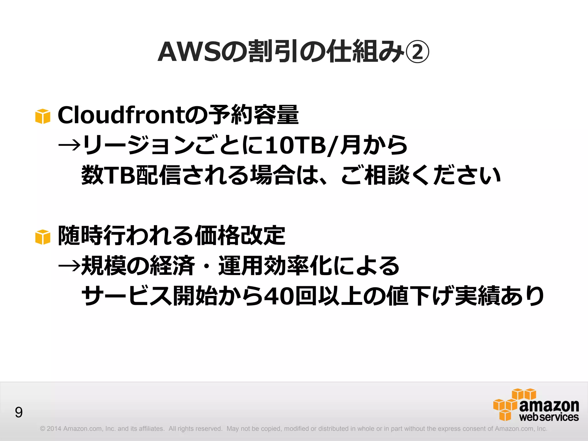 © 2014 Amazon.com, Inc. and its affiliates. All rights reserved. May not be copied, modified or distributed in whole or in part without the express consent of Amazon.com, Inc.
9
AWSの割引の仕組み②
Cloudfrontの予約容量
→リージョンごとに10TB/月から
数TB配信される場合は、ご相談ください
随時行われる価格改定
→規模の経済・運用効率化による
サービス開始から40回以上の値下げ実績あり
 