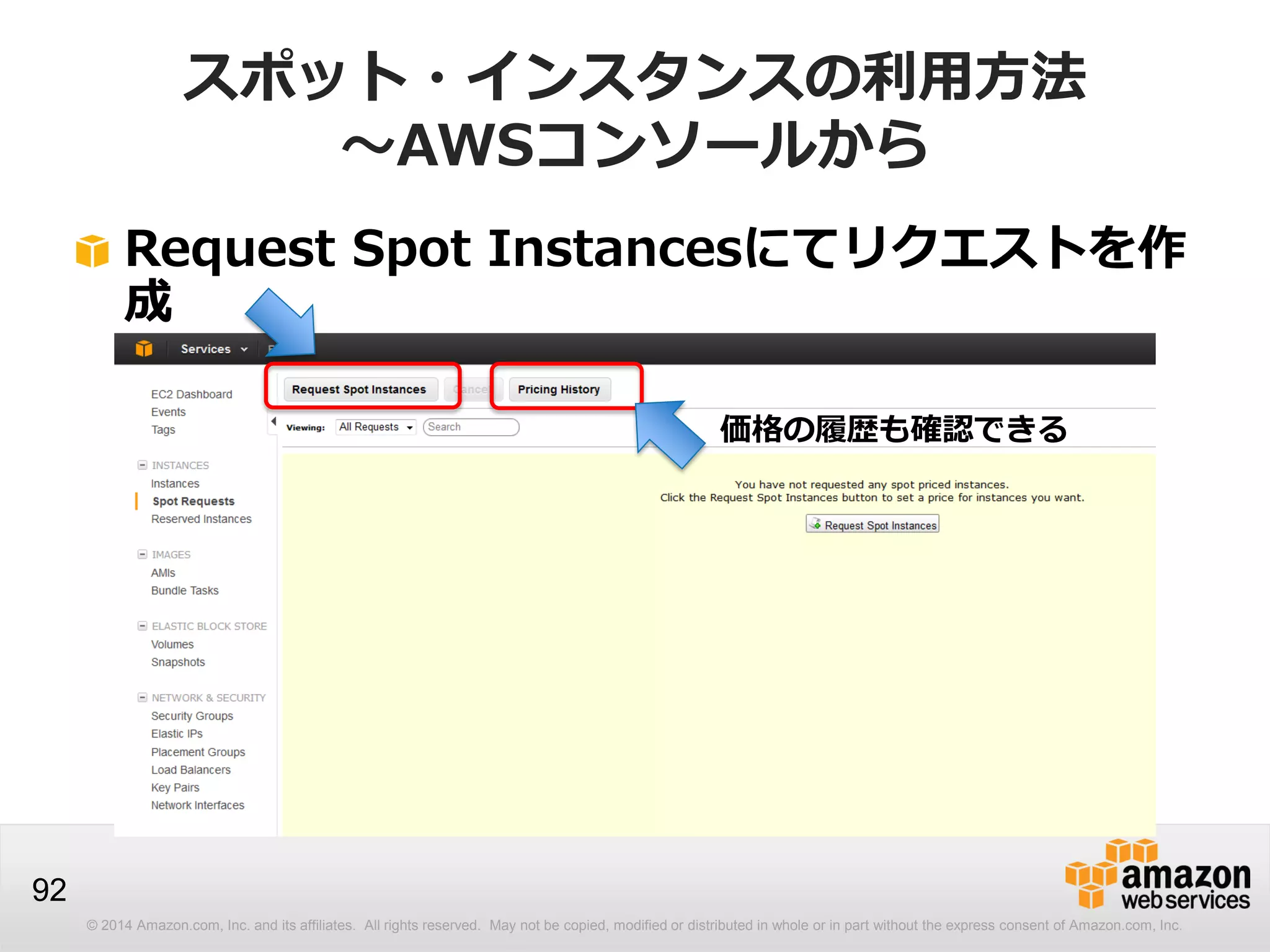 © 2014 Amazon.com, Inc. and its affiliates. All rights reserved. May not be copied, modified or distributed in whole or in part without the express consent of Amazon.com, Inc.
92
スポット・インスタンスの利用方法
～AWSコンソールから
Request Spot Instancesにてリクエストを作
成
価格の履歴も確認できる
 