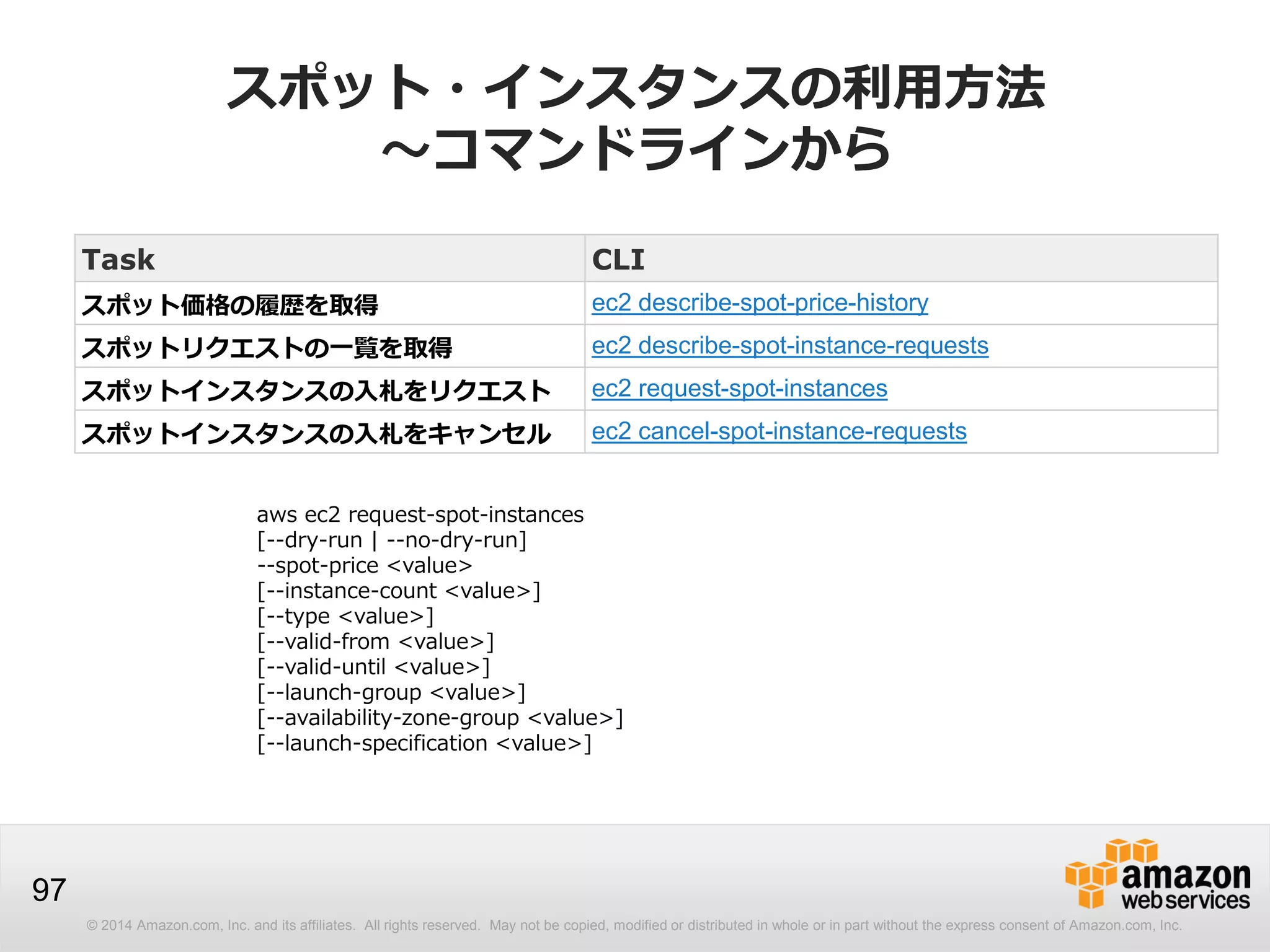 © 2014 Amazon.com, Inc. and its affiliates. All rights reserved. May not be copied, modified or distributed in whole or in part without the express consent of Amazon.com, Inc.
97
スポット・インスタンスの利用方法
～コマンドラインから
Task CLI
スポット価格の履歴を取得 ec2 describe-spot-price-history
スポットリクエストの一覧を取得 ec2 describe-spot-instance-requests
スポットインスタンスの入札をリクエスト ec2 request-spot-instances
スポットインスタンスの入札をキャンセル ec2 cancel-spot-instance-requests
aws ec2 request-spot-instances
[--dry-run | --no-dry-run]
--spot-price <value>
[--instance-count <value>]
[--type <value>]
[--valid-from <value>]
[--valid-until <value>]
[--launch-group <value>]
[--availability-zone-group <value>]
[--launch-specification <value>]
 