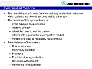 Personalized Medicine
•
•

•

The use of diagnostic tests (aka biomarkers) to identify in advance
which patients are likely to respond well to a therapy
The benefits of this approach are to
– avoid adverse drug reactions
– improve efficacy
– adjust the dose to suit the patient
– differentiate a product in a competitive market
– meet future legal or regulatory requirements
Potential uses of biomarkers
– Risk assessment
– Initial/early detection
– Prognosis
– Prediction/therapy selection
– Response assessment
– Monitoring for recurrence

 
