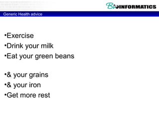 Generic Health advice

•Exercise (Hypertrophic Cardiomyopathy)
•Drink your milk (MCM6 Lactose intolarance)
•Eat your green beans (glucose-6-phosphate
dehydrogenase Deficiency)
•& your grains (HLA-DQ2 – Celiac disease)
•& your iron (HFE - Hemochromatosis)
•Get more rest (HLA-DR2 - Narcolepsy)

 