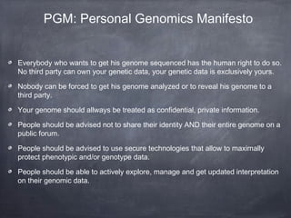 PGM: Personal Genomics Manifesto
Everybody who wants to get his genome sequenced has the human right to do so.
No third party can own your genetic data, your genetic data is exclusively yours.
Nobody can be forced to get his genome analyzed or to reveal his genome to a
third party.
Your genome should allways be treated as confidential, private information.
People should be advised not to share their identity AND their entire genome on a
public forum.
People should be advised to use secure technologies that allow to maximally
protect phenotypic and/or genotype data.
People should be able to actively explore, manage and get updated interpretation
on their genomic data.

 