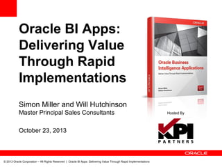 Oracle BI Apps:
Delivering Value
Through Rapid
Implementations
Simon Miller and Will Hutchinson
Master Principal Sales Consultants
October 23, 2013

© 2013 Oracle Corporation – All Rights Reserved | Oracle BI Apps: Delivering Value Through Rapid Implementations

Hosted By

 