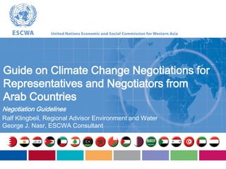 Guide on Climate Change Negotiations for
Representatives and Negotiators from
Arab Countries
Negotiation Guidelines
Ralf Klingbeil, Regional Advisor Environment and Water
George J. Nasr, ESCWA Consultant

 