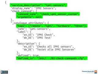{
"service_description": "ipmi-sensors",
"display_name": "IPMI Sensors",
"check_command": {
"command_name": "check_ipmi_sensor_custom",
"arguments": null
},
"_catalogue_attributes": {
"tags": ["remote", "ipmi", "hardware", "tkmon"],
"name": "ipmi-sensors",
"label": {
"en_US": "IPMI Check",
"de_DE": "IPMI Test"
},
"description": {
"en_US": "Checks all IPMI sensors",
"de_DE": "Testet alle IPMI Sensoren"
},
"defined": true,
"defined_in": "/etc/.../05-check-commands.cfg",

 