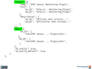 },

}

"links": [{
"name": "IPMI Sensor Monitoring Plugin",
"href": {
"en_US": "http://...Monitoring_Plugin",
"de_DE": "http://...Monitoring_Plugin"
},
"description": {
"en_US": "Official wiki article...",
"de_DE": "Offizieller Wiki Artikel..."
}
}],
"doc": {
"en_US": [
"<h4>IPMI Sensor ... Plugin</h4>",
],
"de_DE": [
"<h4>IPMI Sensor ... Plugin</h4>",
]
},
"tk_notify": true,
"tk_notify_default": true

 
