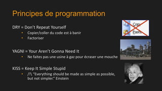 Principes de programmation
DRY = Don’t Repeat Yourself
•
•

Copier/coller du code est à banir
Factoriser

YAGNI = Your Aren’t Gonna Need It
•

Ne faites pas une usine à gaz pour écraser une mouche

KISS = Keep It Simple Stupid
•

/! “Everything should be made as simple as possible,
but not simpler.” Einstein

 