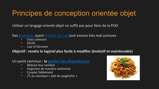 Principes de conception orientée objet
Utiliser un langage orienté objet ne suffit pas pour faire de la POO
Des pratiques ayant bientôt 20 ans sont encore très mal connues
•
•
•

Class cohesion
SOLID
Law of Demeter

Objectif : rendre le logiciel plus facile à modifier (évolutif et maintenable)
Un point commun : la gestion des dépendances
•
•
•
•

Réduire leur nombre
Organiser de manière cohérente
Coupler faiblement
/! au classique « plat de spaghettis »

 