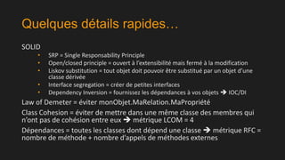 Quelques détails rapides…
SOLID
•
•
•
•
•

SRP = Single Responsability Principle
Open/closed principle = ouvert à l’extensibilité mais fermé à la modification
Liskov substitution = tout objet doit pouvoir être substitué par un objet d’une
classe dérivée
Interface segregation = créer de petites interfaces
Dependency Inversion = fournissez les dépendances à vos objets  IOC/DI

Law of Demeter = éviter monObjet.MaRelation.MaPropriété
Class Cohesion = éviter de mettre dans une même classe des membres qui
n’ont pas de cohésion entre eux  métrique LCOM = 4
Dépendances = toutes les classes dont dépend une classe  métrique RFC =
nombre de méthode + nombre d’appels de méthodes externes

 