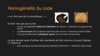 Homogénéité du code
« ce n’est que de la cosmétique… »
Et bien non pas tout à fait
•
•
•

La non homogénéité détourne l’attention de chacun => attention aux guerres de
cloché
Ca crée du bruit dans le gestionnaire de code source => historique moins lisible
C’est particulièrement compliqué à gérer lors de fusion de branches

Le plus simple reste d’utiliser des standards de fait commun à toute l’équipe
=> StyleCop
•

Avec quelques ajustements/personnalisation éventuels => StyleCop+ (plus long)

 
