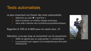 Tests automatisés
Le plus important est d’avoir des tests automatisés
•
•
•

Attention au coût  « test first »
Aide à produire un meilleur design technique
Voire aide à déceler des incohérences/problématiques

Regardez le TDD et le BDD pour en savoir plus…
Attention, à ne pas trop se concentrer sur la couverture
•
•

100% ne signifie pas un code parfait => combinatoire
La couverture par rapport à la complexité peut être plus
intéressante

 