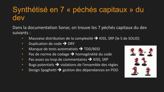 Synthétisé en 7 « péchés capitaux » du
dev
Dans la documentation Sonar, on trouve les 7 péchés capitaux du dev
suivants :
•
•
•
•
•
•
•

Mauvaise distribution de la complexité  KISS, SRP (le S de SOLID)
Duplication de code  DRY
Manque de tests automatisés  TDD/BDD
Pas de norme de codage  homogénéité du code
Pas assez ou trop de commentaires  KISS, SRP
Bugs potentiels  violations de l’ensemble des règles
Design Spaghetti  gestion des dépendances en POO

 