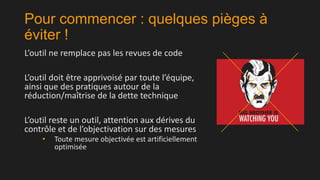 Pour commencer : quelques pièges à
éviter !
L’outil ne remplace pas les revues de code

L’outil doit être apprivoisé par toute l’équipe,
ainsi que des pratiques autour de la
réduction/maîtrise de la dette technique
L’outil reste un outil, attention aux dérives du
contrôle et de l’objectivation sur des mesures
•

Toute mesure objectivée est artificiellement
optimisée

 