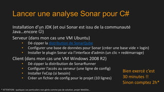 Lancer une analyse Sonar pour C#
Installation d’un JDK (et oui Sonar est issu de la communauté
Java…encore )
Serveur (dans mon cas une VM Ubuntu)
•
•
•

Dé-zipper la distribution de SonarQube
Configurer une base de données pour Sonar (créer une base vide + login)
Installer le plugin Sonar via l’interface d’admin (un clic + redémarrage)

Client (dans mon cas une VM Windows 2008 R2)
•
•
•
•

Dé-zipper la distribution de SonarRunner
Configurer l’accès au serveur (une ligne de config)
Installer FxCop (si besoin)
Créer un fichier de config pour le projet (10 lignes)

* ATTENTION : quelques cas particuliers non gérés comme pas de solution, projet WebSite…

Bien exercé c’est
30 minutes !!
Sinon comptez 2h*

 
