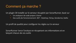Comment ça marche ?
Un plugin C# installé sur le serveur récupéré par SonarRunner, basé sur
•
•

Un analyseur de code propre à Sonar
Des outils de l’environnement .NET : StyleCop, FxCop, Gendarme, Gallio

Un profil de qualité pour configurer les règles sur le serveur
SonarRunner lance l’analyse en récupérant ces informations et en
lançant chacun de ces outils

 