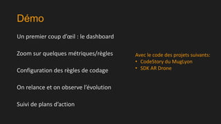 Démo
Un premier coup d’œil : le dashboard

Zoom sur quelques métriques/règles
Configuration des règles de codage
On relance et on observe l’évolution
Suivi de plans d’action

Avec le code des projets suivants:
• CodeStory du MugLyon
• SDK AR Drone

 