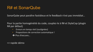 R# et SonarQube
SonarQube peut paraître fastidieux et le feedback n’est pas immédiat…

Pour la partie homogénéité du code, couplez-le à R# et StyleCop (plugin
R# par défaut)
• Erreurs en temps réel (soulignées)
• Propositions de correction automatique !
 Plus d’excuses…

=> rapide démo

 