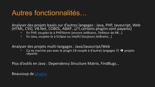 Autres fonctionnalités…
Analyser des projets basés sur d’autres langages : Java, PHP, Javascript, Web
(HTML, CSS), VB.Net, COBOL, ABAP…(/! certains plugins sont payants)
•
•

En PHP, couplez-le à PHPStorm (encore JetBrains, l’éditeur de R#...)
En Java, couplez-le à Eclipse ou IntelliJ (toujours JetBrains…)

Analyser des projets multi-langages : Java/Javascript/Web
•

Ca ne marche pas avec le plugin C# couplé à d’autres langages   projets
séparés

Plus d’outils en Java : Dependency Structure Matrix, FindBugs…
Beaucoup de plugins

 
