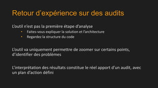 Retour d’expérience sur des audits
L’outil n’est pas la première étape d’analyse
•
•

Faites-vous expliquer la solution et l’architecture
Regardez la structure du code

L’outil va uniquement permettre de zoomer sur certains points,
d’identifier des problèmes
L’interprétation des résultats constitue le réel apport d’un audit, avec
un plan d’action défini

 