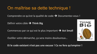 On maîtrise sa dette technique !
Comprendre ce qu’est la qualité de code  Documentez-vous !

Définir votre cible  Think Big
Commencez par ce qui est le plus important  Act Small
Outiller votre démarche, ça sera moins douloureux…
Et le code existant n’est pas une excuse ! Ca ne fera qu’empirer !

 