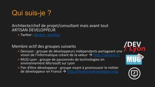 Qui suis-je ?
Architecte/chef de projet/consultant mais avant tout
ARTISAN DEVELOPPEUR
> Twitter : @clem_bouillier

Membre actif des groupes suivants
> DevLyon : groupe de développeurs indépendants partageant une
vision de l’informatique créant de la valeur  http://devlyon.fr
> MUG Lyon : groupe de passionnés de technologies en
environnement Microsoft sur Lyon
> Fier d’être développeur : groupe visant à promouvoir le métier
de développeur en France  http://fierdetredeveloppeur.org/

 