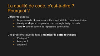 La qualité de code, c’est-à-dire ?
Pourquoi ?
Différents aspects
•
•
•

Règles de code  pour assurer l’homogénéité du code d’une équipe
Métriques  pour comprendre la structure/le design du code
Tests  pour se couvrir de régressions potentielles

Une problématique de fond : maîtriser la dette technique
•
•
•

C’est quoi ?
Pourquoi ?
Laquelle ?

 