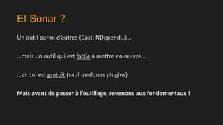 Et Sonar ?
Un outil parmi d’autres (Cast, NDepend…)…

…mais un outil qui est facile à mettre en œuvre…
…et qui est gratuit (sauf quelques plugins)
Mais avant de passer à l’outillage, revenons aux fondamentaux !

 