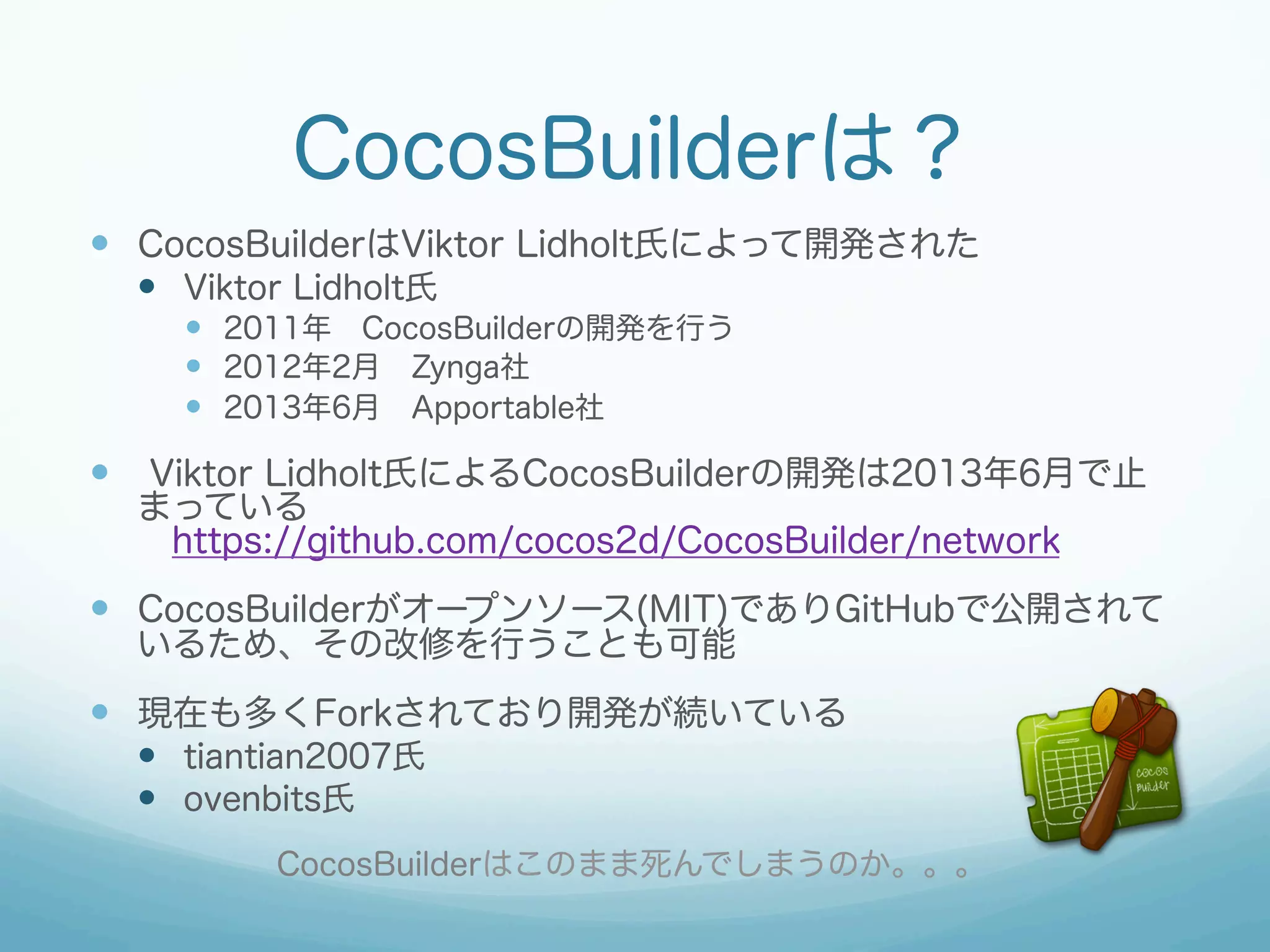 CocosBuilderは？
—  CocosBuilderはViktor Lidholt氏によって開発された
—  Viktor Lidholt氏
—  2011年 CocosBuilderの開発を行う
—  2012年2月 Zynga社
—  2013年6月 Apportable社

—  Viktor Lidholt氏によるCocosBuilderの開発は2013年6月で止
まっている
 https://github.com/cocos2d/CocosBuilder/network

—  CocosBuilderがオープンソース(MIT)でありGitHubで公開されて
いるため、その改修を行うことも可能

—  現在も多くForkされており開発が続いている
—  tiantian2007氏
—  ovenbits氏
CocosBuilderはこのまま死んでしまうのか。。。

 