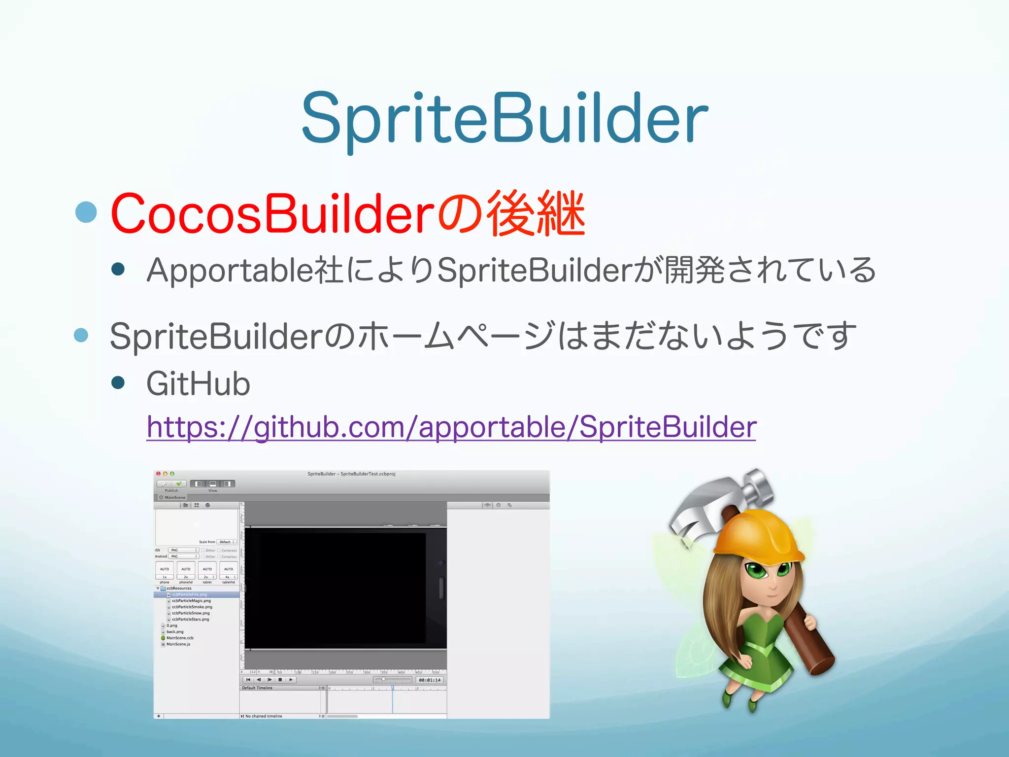 SpriteBuilder
— CocosBuilderの後継
—  Apportable社によりSpriteBuilderが開発されている

—  SpriteBuilderのホームページはまだないようです
—  GitHub
https://github.com/apportable/SpriteBuilder

 