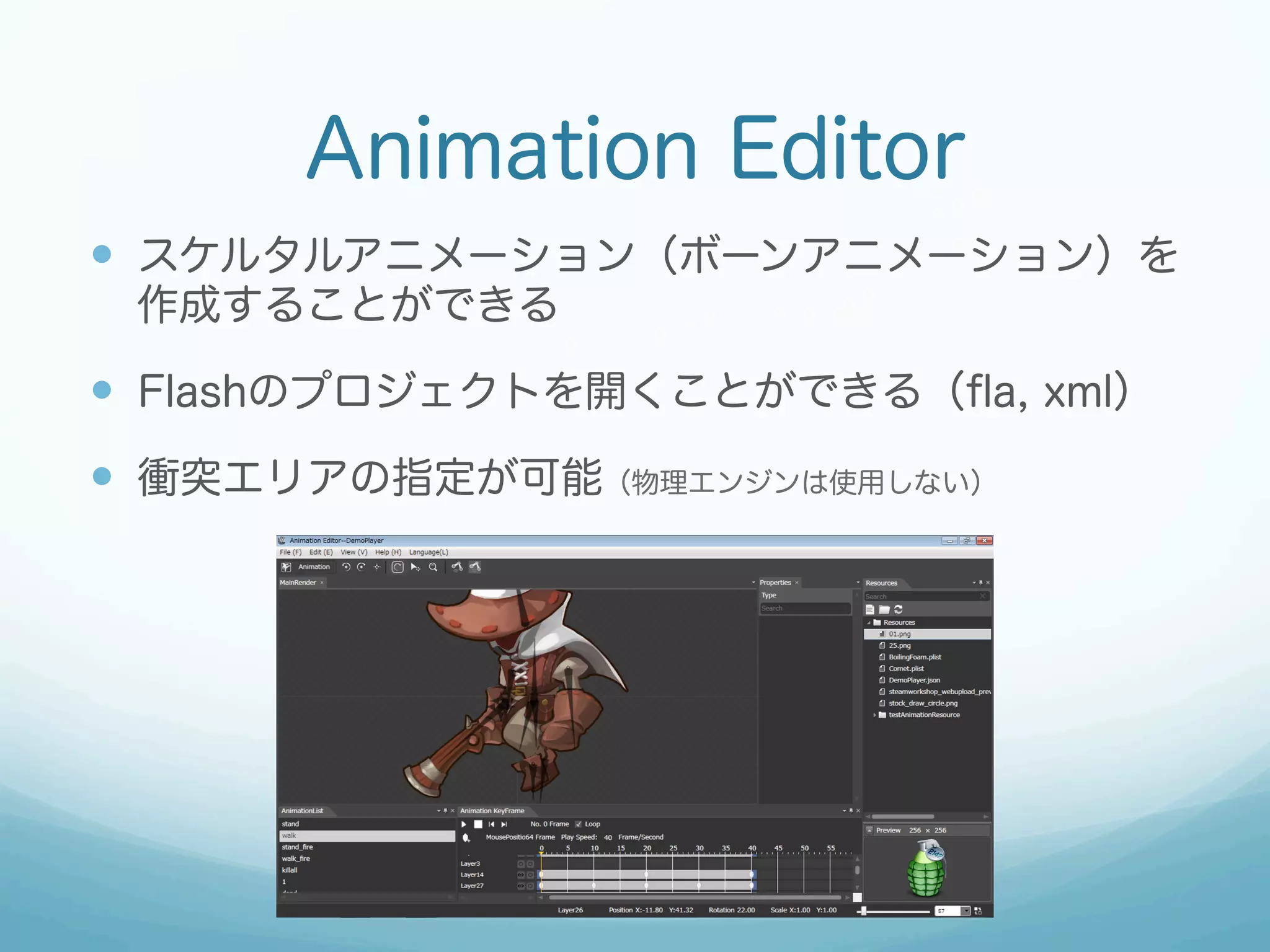 Animation Editor
—  スケルタルアニメーション（ボーンアニメーション）を
作成することができる

—  Flashのプロジェクトを開くことができる（ﬂa, xml）
—  衝突エリアの指定が可能（物理エンジンは使用しない）

 
