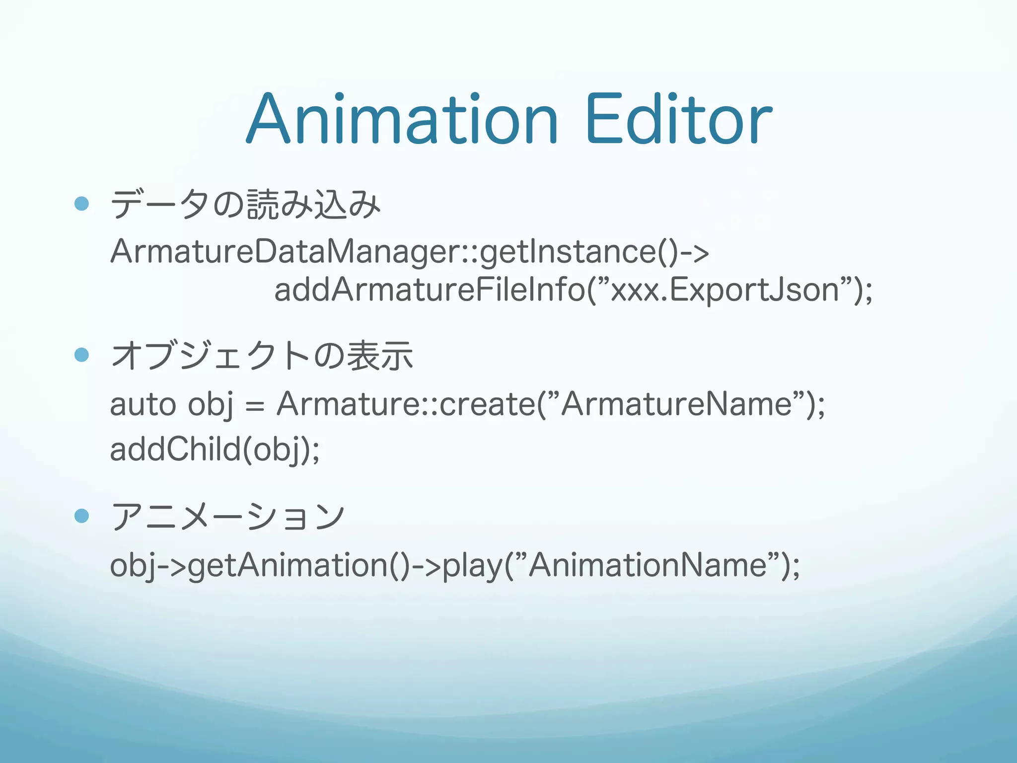 Animation Editor
—  データの読み込み
ArmatureDataManager::getInstance()->
addArmatureFileInfo( xxx.ExportJson );

—  オブジェクトの表示
auto obj = Armature::create( ArmatureName );
addChild(obj);

—  アニメーション
obj->getAnimation()->play( AnimationName );

 