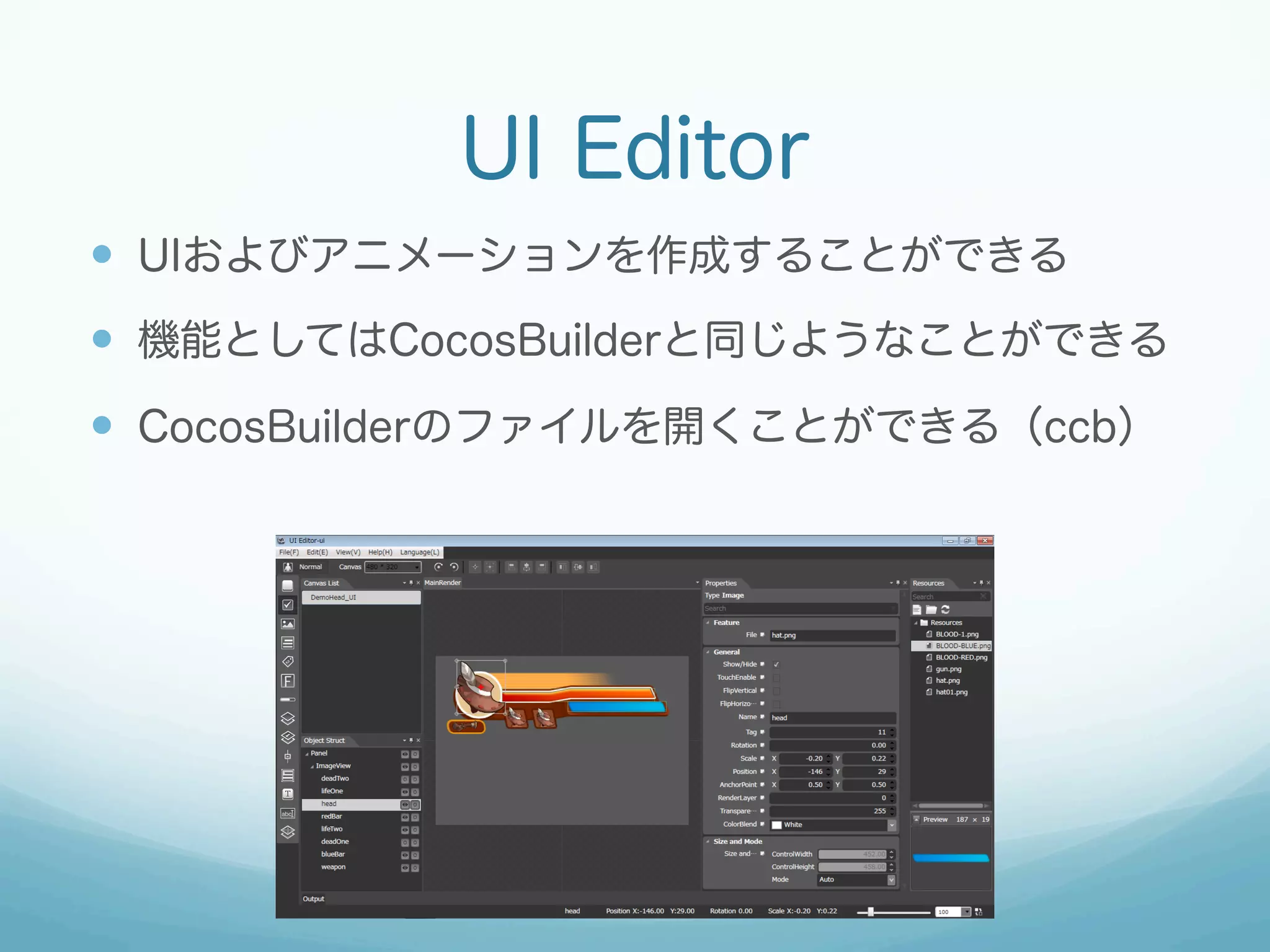 UI Editor
—  UIおよびアニメーションを作成することができる
—  機能としてはCocosBuilderと同じようなことができる
—  CocosBuilderのファイルを開くことができる（ccb）

 