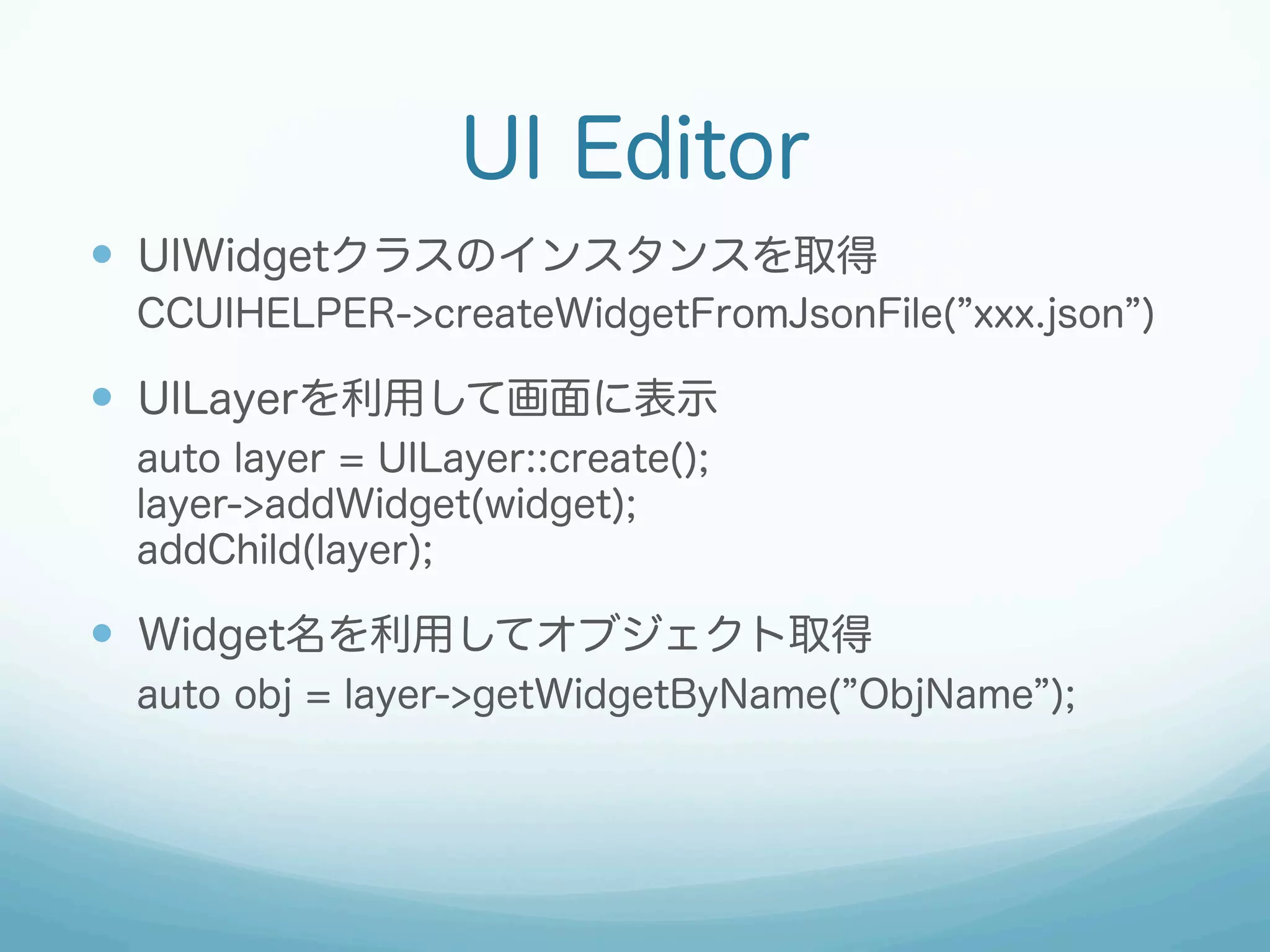 UI Editor
—  UIWidgetクラスのインスタンスを取得
CCUIHELPER->createWidgetFromJsonFile( xxx.json )

—  UILayerを利用して画面に表示
auto layer = UILayer::create();
layer->addWidget(widget);
addChild(layer);

—  Widget名を利用してオブジェクト取得
auto obj = layer->getWidgetByName( ObjName );

 
