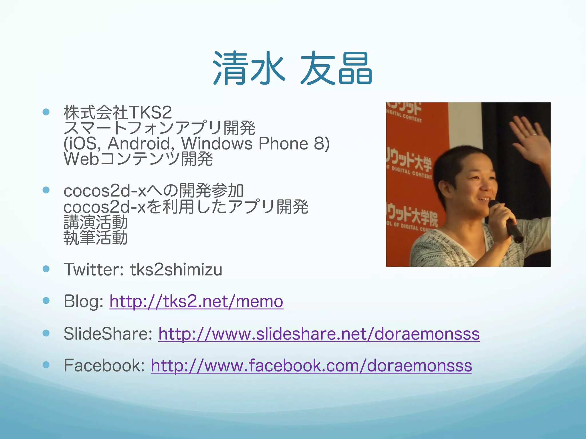 清水 友晶
—  株式会社TKS2

スマートフォンアプリ開発
(iOS, Android, Windows Phone 8)
Webコンテンツ開発

—  cocos2d-xへの開発参加

cocos2d-xを利用したアプリ開発
講演活動
執筆活動

—  Twitter: tks2shimizu
—  Blog: http://tks2.net/memo
—  SlideShare: http://www.slideshare.net/doraemonsss
—  Facebook: http://www.facebook.com/doraemonsss

 