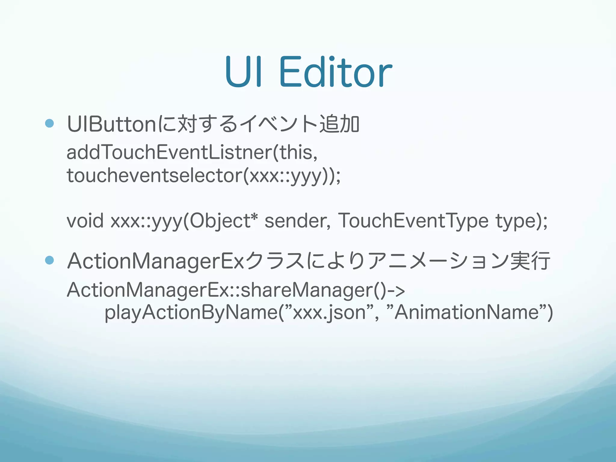 UI Editor
—  UIButtonに対するイベント追加
addTouchEventListner(this,
toucheventselector(xxx::yyy));
void xxx::yyy(Object* sender, TouchEventType type);

—  ActionManagerExクラスによりアニメーション実行
ActionManagerEx::shareManager()->
playActionByName( xxx.json , AnimationName )

 