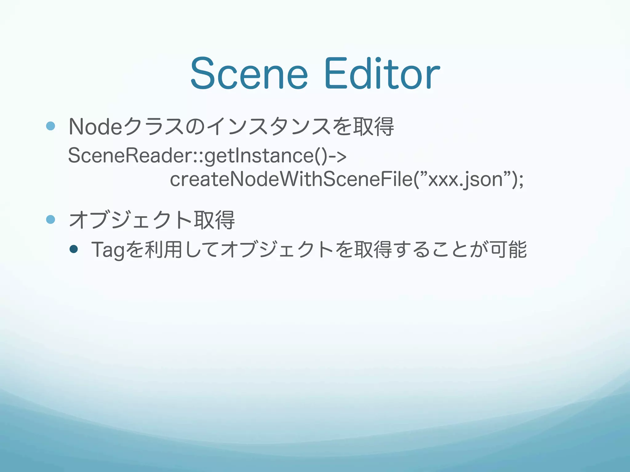 Scene Editor
—  Nodeクラスのインスタンスを取得
SceneReader::getInstance()->
createNodeWithSceneFile( xxx.json );

—  オブジェクト取得
—  Tagを利用してオブジェクトを取得することが可能

 