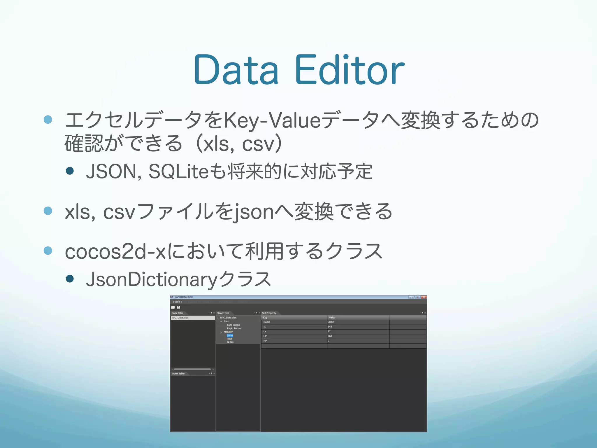 Data Editor
—  エクセルデータをKey-Valueデータへ変換するための
確認ができる（xls, csv）
—  JSON, SQLiteも将来的に対応予定

—  xls, csvファイルをjsonへ変換できる
—  cocos2d-xにおいて利用するクラス
—  JsonDictionaryクラス

 