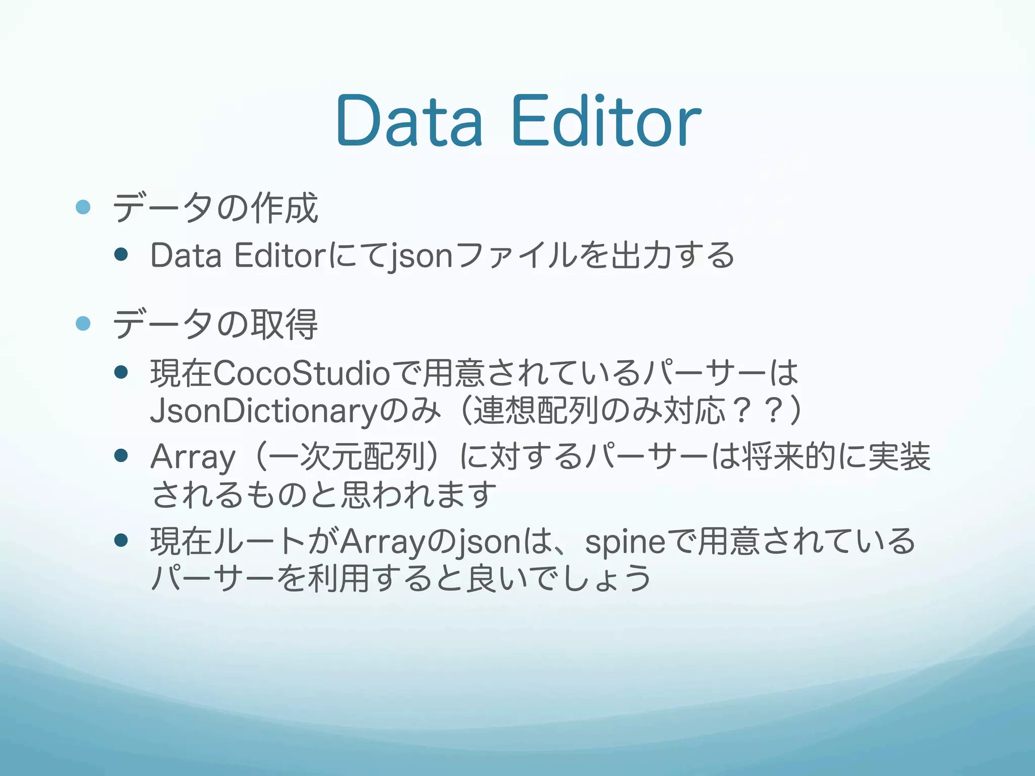 Data Editor
—  データの作成
—  Data Editorにてjsonファイルを出力する

—  データの取得
—  現在CocoStudioで用意されているパーサーは
JsonDictionaryのみ（連想配列のみ対応？？）
—  Array（一次元配列）に対するパーサーは将来的に実装
されるものと思われます
—  現在ルートがArrayのjsonは、spineで用意されている
パーサーを利用すると良いでしょう

 