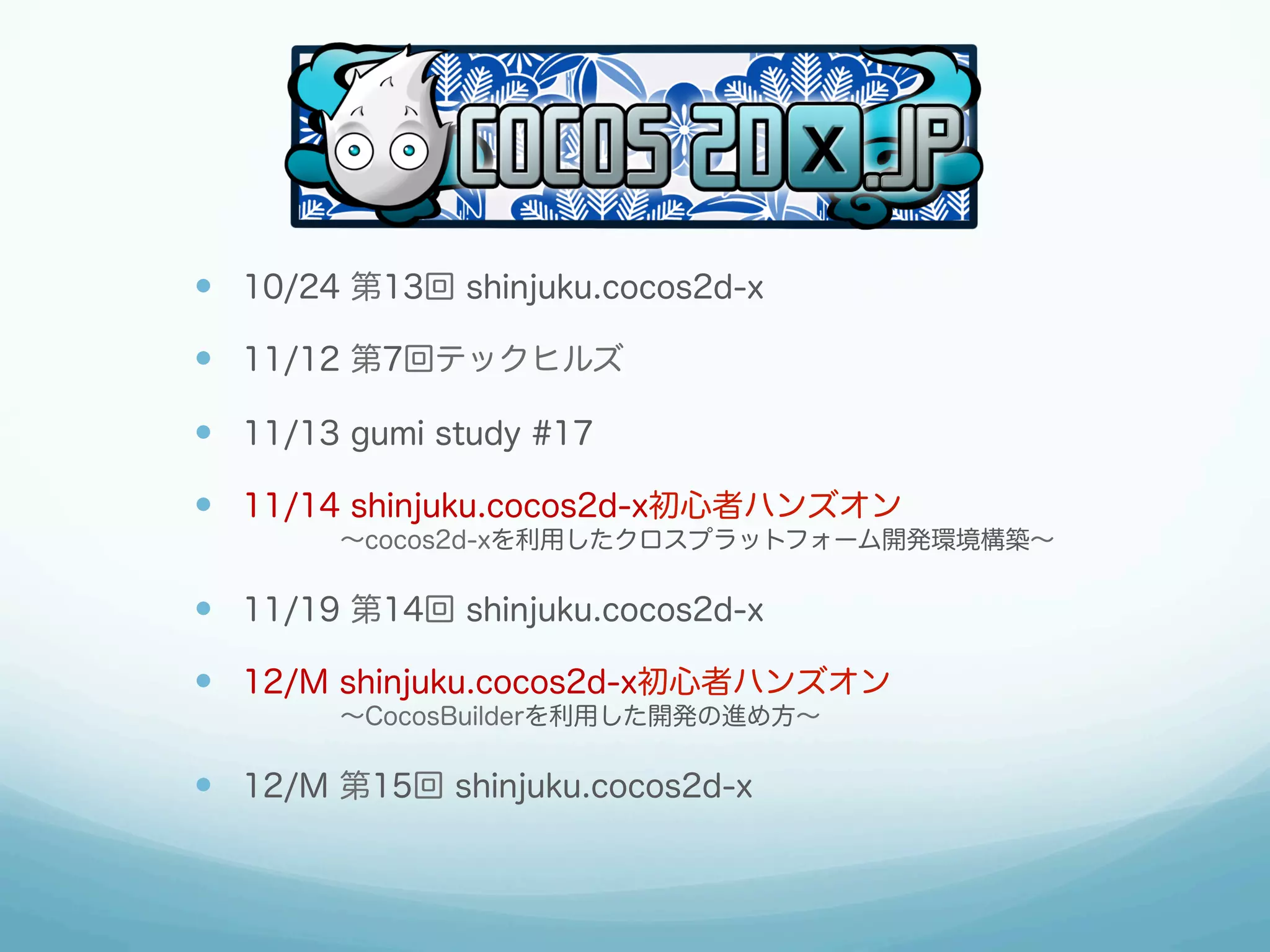 —  10/24 第13回 shinjuku.cocos2d-x
—  11/12 第7回テックヒルズ
—  11/13 gumi study #17
—  11/14 shinjuku.cocos2d-x初心者ハンズオン
    ∼cocos2d-xを利用したクロスプラットフォーム開発環境構築∼

—  11/19 第14回 shinjuku.cocos2d-x
—  12/M shinjuku.cocos2d-x初心者ハンズオン
    ∼CocosBuilderを利用した開発の進め方∼

—  12/M 第15回 shinjuku.cocos2d-x

 