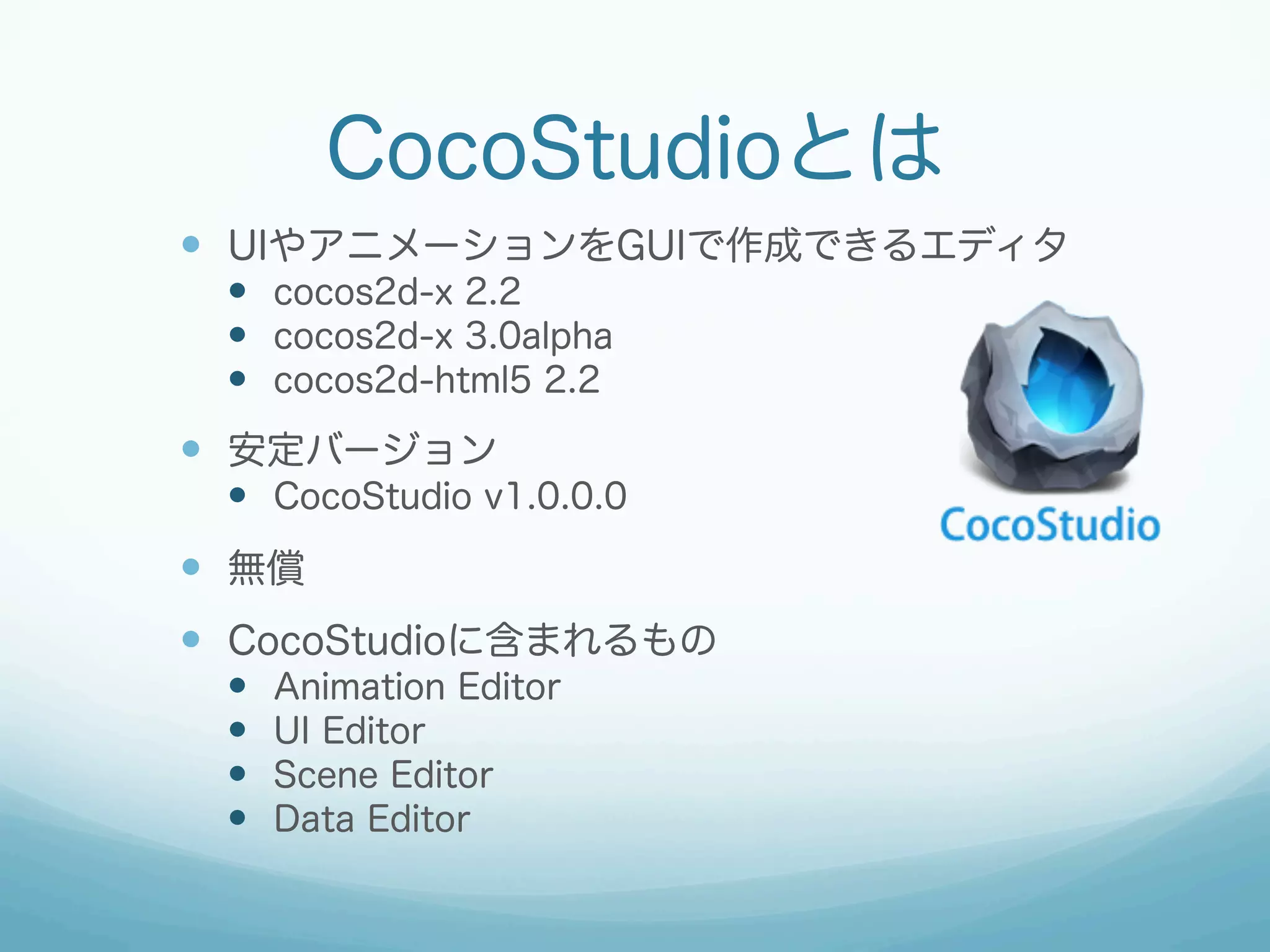 CocoStudioとは
—  UIやアニメーションをGUIで作成できるエディタ
—  cocos2d-x 2.2
—  cocos2d-x 3.0alpha
—  cocos2d-html5 2.2

—  安定バージョン
—  CocoStudio v1.0.0.0

—  無償
—  CocoStudioに含まれるもの
— 
— 
— 
— 

Animation Editor
UI Editor
Scene Editor
Data Editor

 