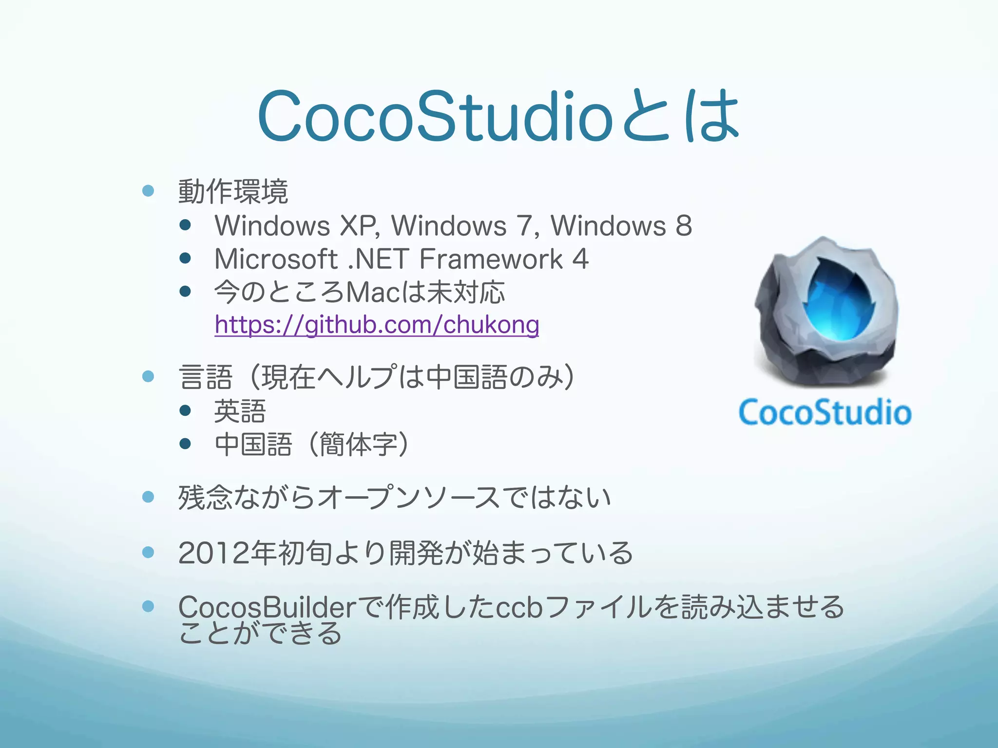 CocoStudioとは
—  動作環境
—  Windows XP, Windows 7, Windows 8
—  Microsoft .NET Framework 4
—  今のところMacは未対応
https://github.com/chukong

—  言語（現在ヘルプは中国語のみ）
—  英語
—  中国語（簡体字）

—  残念ながらオープンソースではない
—  2012年初旬より開発が始まっている
—  CocosBuilderで作成したccbファイルを読み込ませる
ことができる

 