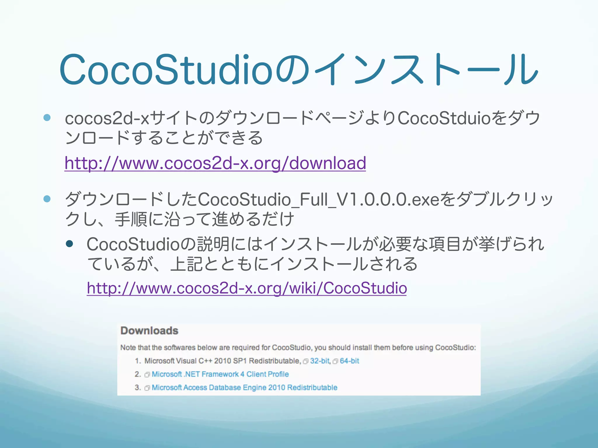 CocoStudioのインストール
—  cocos2d-xサイトのダウンロードページよりCocoStduioをダウ
ンロードすることができる
http://www.cocos2d-x.org/download

—  ダウンロードしたCocoStudio_Full_V1.0.0.0.exeをダブルクリッ
クし、手順に沿って進めるだけ
—  CocoStudioの説明にはインストールが必要な項目が挙げられ
ているが、上記とともにインストールされる
http://www.cocos2d-x.org/wiki/CocoStudio

 