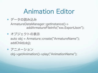 Animation Editor
?? ǩ`iz
ArmatureDataManager::getInstance()->
addArmatureFileInfo( xxx.ExportJson );

?? ֥Ȥαʾ
auto obj = Armature::create( ArmatureName );
addChild(obj);

?? ˥`
obj->getAnimation()->play( AnimationName );

 