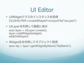 UI Editor
?? UIWidget饹Υ󥹥󥹤ȡ
CCUIHELPER->createWidgetFromJsonFile( xxx.json )

?? UILayeräƻ˱ʾ
auto layer = UILayer::create();
layer->addWidget(widget);
addChild(layer);

?? Widgetäƥ֥ȡ
auto obj = layer->getWidgetByName( ObjName );

 