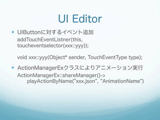 UI Editor
?? UIButtonˌ륤٥׷
addTouchEventListner(this,
toucheventselector(xxx::yyy));
void xxx::yyy(Object* sender, TouchEventType type);

?? ActionManagerEx饹ˤꥢ˥`g
ActionManagerEx::shareManager()->
playActionByName( xxx.json , AnimationName )

 