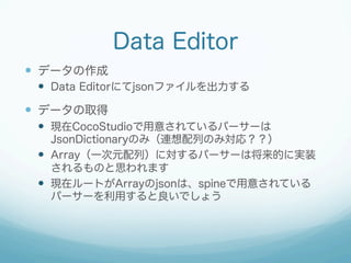 Data Editor
  データの作成
  Data Editorにてjsonファイルを出力する

  データの取得
  現在CocoStudioで用意されているパーサーは
JsonDictionaryのみ（連想配列のみ対応？...