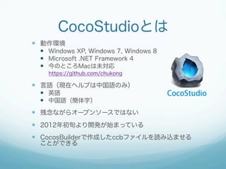 CocoStudioとは
  動作環境
  Windows XP, Windows 7, Windows 8
  Microsoft .NET Framework 4
  今のところMacは未対応
https://github....