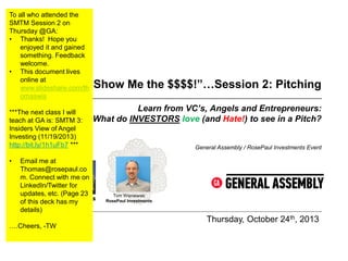 To all who attended the
SMTM Session 2 on
Thursday @GA:
• Thanks! Hope you
enjoyed it and gained
something. Feedback
welcome.
• This document lives
online at
www.slideshare.com/th
omaswis

“Show Me the $$$$!”…Session 2: Pitching

***The next class I will
teach at GA is: SMTM 3:
Insiders View of Angel
Investing (11/19/2013)
http://bit.ly/1h1uFb7 ***
•

Email me at
Thomas@rosepaul.co
m. Connect with me on
LinkedIn/Twitter for
updates, etc. (Page 23
of this deck has my
details)

….Cheers, -TW

Learn from VC’s, Angels and Entrepreneurs:
What do INVESTORS love (and Hate!) to see in a Pitch?

General Assembly / RosePaul Investments Event

Tom Wisniewski
RosePaul Investments

Thursday, October 24th, 2013

 