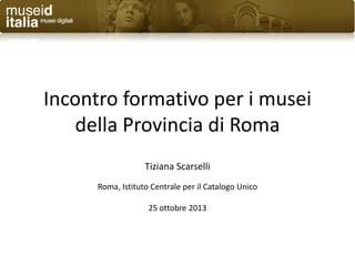 Incontro formativo per i musei
della Provincia di Roma
Tiziana Scarselli
Roma, Istituto Centrale per il Catalogo Unico
25 ottobre 2013

 