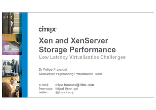 Xen and XenServer
Storage Performance
Low Latency Virtualisation Challenges
Dr Felipe Franciosi
XenServer Engineering Performance Team
e-mail:
felipe.franciosi@citrix.com
freenode: felipef #xen-api
twitter:
@franciozzy

 